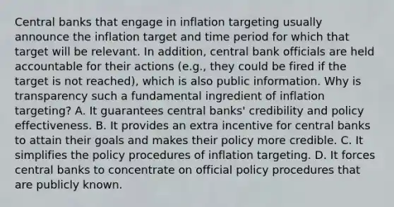 Central banks that engage in inflation targeting usually announce the inflation target and time period for which that target will be relevant. In​ addition, central bank officials are held accountable for their actions​ (e.g., they could be fired if the target is not​ reached), which is also public information. Why is transparency such a fundamental ingredient of inflation​ targeting? A. It guarantees central​ banks' credibility and policy effectiveness. B. It provides an extra incentive for central banks to attain their goals and makes their policy more credible. C. It simplifies the policy procedures of inflation targeting. D. It forces central banks to concentrate on official policy procedures that are publicly known.