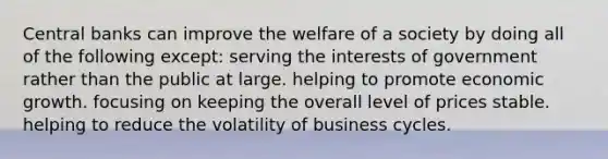 Central banks can improve the welfare of a society by doing all of the following except: serving the interests of government rather than the public at large. helping to promote economic growth. focusing on keeping the overall level of prices stable. helping to reduce the volatility of business cycles.