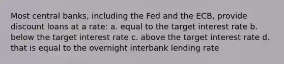 Most central banks, including the Fed and the ECB, provide discount loans at a rate: a. equal to the target interest rate b. below the target interest rate c. above the target interest rate d. that is equal to the overnight interbank lending rate