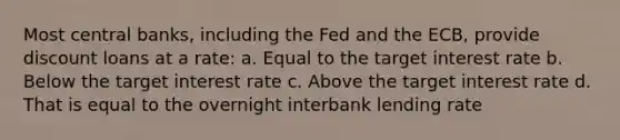 Most central banks, including the Fed and the ECB, provide discount loans at a rate: a. Equal to the target interest rate b. Below the target interest rate c. Above the target interest rate d. That is equal to the overnight interbank lending rate