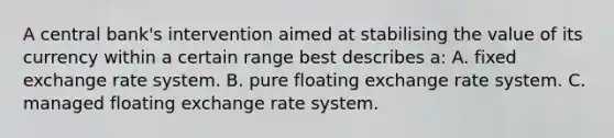 A central bank's intervention aimed at stabilising the value of its currency within a certain range best describes a: A. fixed exchange rate system. B. pure floating exchange rate system. C. managed floating exchange rate system.