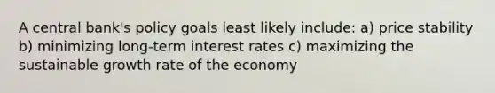 A central bank's policy goals least likely include: a) price stability b) minimizing long-term interest rates c) maximizing the sustainable growth rate of the economy