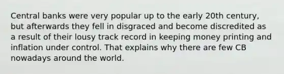 Central banks were very popular up to the early 20th century, but afterwards they fell in disgraced and become discredited as a result of their lousy track record in keeping money printing and inflation under control. That explains why there are few CB nowadays around the world.