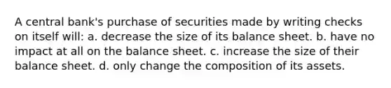 A central bank's purchase of securities made by writing checks on itself will: a. decrease the size of its balance sheet. b. have no impact at all on the balance sheet. c. increase the size of their balance sheet. d. only change the composition of its assets.