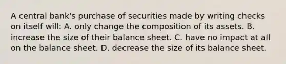 A central bank's purchase of securities made by writing checks on itself will: A. only change the composition of its assets. B. increase the size of their balance sheet. C. have no impact at all on the balance sheet. D. decrease the size of its balance sheet.