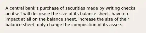 A central bank's purchase of securities made by writing checks on itself will decrease the size of its balance sheet. have no impact at all on the balance sheet. increase the size of their balance sheet. only change the composition of its assets.