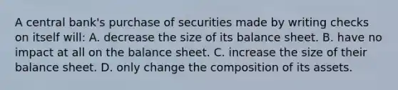 A central bank's purchase of securities made by writing checks on itself will: A. decrease the size of its balance sheet. B. have no impact at all on the balance sheet. C. increase the size of their balance sheet. D. only change the composition of its assets.