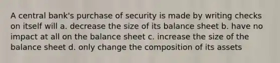 A central bank's purchase of security is made by writing checks on itself will a. decrease the size of its balance sheet b. have no impact at all on the balance sheet c. increase the size of the balance sheet d. only change the composition of its assets