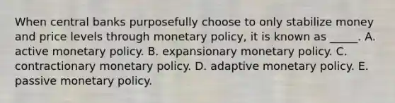 When central banks purposefully choose to only stabilize money and price levels through <a href='https://www.questionai.com/knowledge/kEE0G7Llsx-monetary-policy' class='anchor-knowledge'>monetary policy</a>, it is known as _____. A. active monetary policy. B. expansionary monetary policy. C. contractionary monetary policy. D. adaptive monetary policy. E. passive monetary policy.