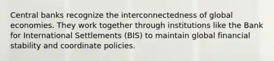 Central banks recognize the interconnectedness of global economies. They work together through institutions like the Bank for International Settlements (BIS) to maintain global financial stability and coordinate policies.