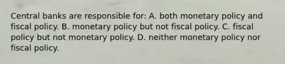 Central banks are responsible for: A. both monetary policy and fiscal policy. B. monetary policy but not fiscal policy. C. fiscal policy but not monetary policy. D. neither monetary policy nor fiscal policy.