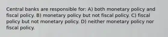 Central banks are responsible for: A) both monetary policy and fiscal policy. B) monetary policy but not fiscal policy. C) fiscal policy but not monetary policy. D) neither monetary policy nor fiscal policy.