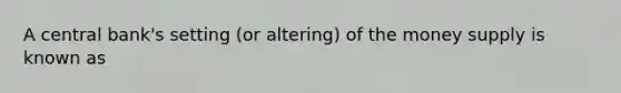 A central bank's setting (or altering) of the money supply is known as