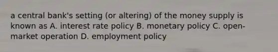 a central bank's setting (or altering) of the money supply is known as A. interest rate policy B. monetary policy C. open- market operation D. employment policy