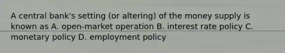 A central bank's setting (or altering) of the money supply is known as A. open-market operation B. interest rate policy C. monetary policy D. employment policy