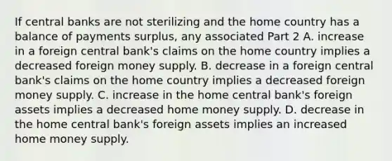 If central banks are not sterilizing and the home country has a balance of payments​ surplus, any associated Part 2 A. increase in a foreign central​ bank's claims on the home country implies a decreased foreign money supply. B. decrease in a foreign central bank's claims on the home country implies a decreased foreign money supply. C. increase in the home central bank's foreign assets implies a decreased home money supply. D. decrease in the home central​ bank's foreign assets implies an increased home money supply.