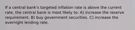 If a central bank's targeted inflation rate is above the current rate, the central bank is most likely to: A) increase the reserve requirement. B) buy government securities. C) increase the overnight lending rate.