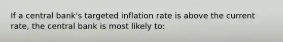 If a central bank's targeted inflation rate is above the current rate, the central bank is most likely to: