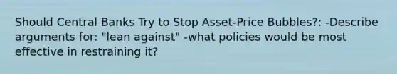 Should Central Banks Try to Stop Asset-Price Bubbles?: -Describe arguments for: "lean against" -what policies would be most effective in restraining it?