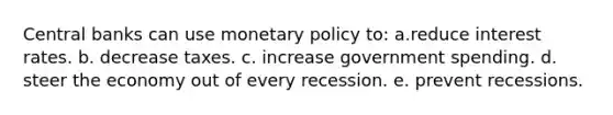 Central banks can use monetary policy to: a.reduce interest rates. b. decrease taxes. c. increase government spending. d. steer the economy out of every recession. e. prevent recessions.