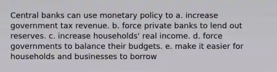 Central banks can use monetary policy to a. increase government tax revenue. b. force private banks to lend out reserves. c. increase households' real income. d. force governments to balance their budgets. e. make it easier for households and businesses to borrow