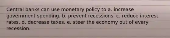 Central banks can use monetary policy to a. increase government spending. b. prevent recessions. c. reduce interest rates. d. decrease taxes. e. steer the economy out of every recession.