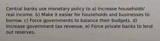 Central banks use monetary policy to a) Increase households' real income. b) Make it easier for households and businesses to borrow. c) Force governments to balance their budgets. d) Increase government tax revenue. e) Force private banks to lend out reserves.