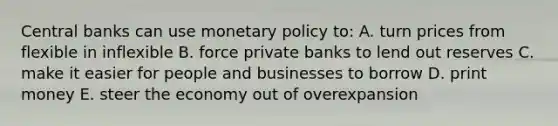 Central banks can use <a href='https://www.questionai.com/knowledge/kEE0G7Llsx-monetary-policy' class='anchor-knowledge'>monetary policy</a> to: A. turn prices from flexible in inflexible B. force private banks to lend out reserves C. make it easier for people and businesses to borrow D. print money E. steer the economy out of overexpansion