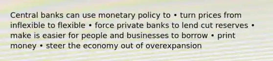 Central banks can use <a href='https://www.questionai.com/knowledge/kEE0G7Llsx-monetary-policy' class='anchor-knowledge'>monetary policy</a> to • turn prices from inflexible to flexible • force private banks to lend cut reserves • make is easier for people and businesses to borrow • print money • steer the economy out of overexpansion