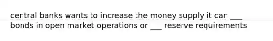 central banks wants to increase the money supply it can ___ bonds in open market operations or ___ reserve requirements