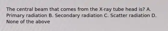 The central beam that comes from the X-ray tube head is? A. Primary radiation B. Secondary radiation C. Scatter radiation D. None of the above