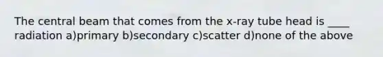 The central beam that comes from the x-ray tube head is ____ radiation a)primary b)secondary c)scatter d)none of the above