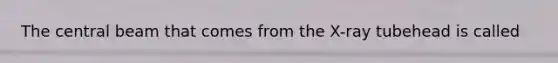The central beam that comes from the X-ray tubehead is called