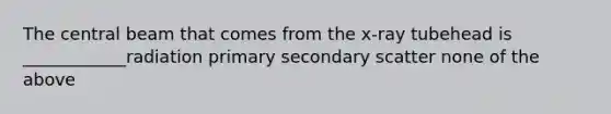 The central beam that comes from the x-ray tubehead is ____________radiation primary secondary scatter none of the above