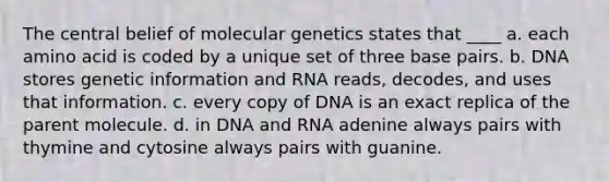 The central belief of molecular genetics states that ____ a. each amino acid is coded by a unique set of three base pairs. b. DNA stores genetic information and RNA reads, decodes, and uses that information. c. every copy of DNA is an exact replica of the parent molecule. d. in DNA and RNA adenine always pairs with thymine and cytosine always pairs with guanine.