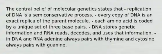 The central belief of molecular genetics states that - replication of DNA is a semiconservative process. - every copy of DNA is an exact replica of the parent molecule. - each amino acid is coded by a unique set of three base pairs. - DNA stores genetic information and RNA reads, decodes, and uses that information. - in DNA and RNA adenine always pairs with thymine and cytosine always pairs with guanine.