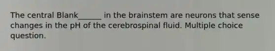 The central Blank______ in the brainstem are neurons that sense changes in the pH of the cerebrospinal fluid. Multiple choice question.