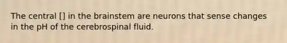 The central [] in the brainstem are neurons that sense changes in the pH of the cerebrospinal fluid.