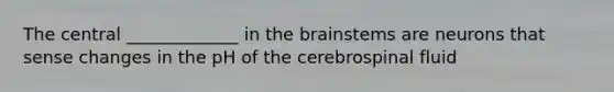 The central _____________ in the brainstems are neurons that sense changes in the pH of the cerebrospinal fluid