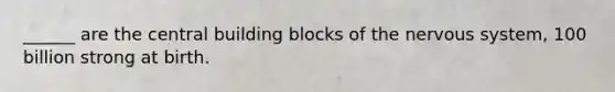 ______ are the central building blocks of the nervous system, 100 billion strong at birth.