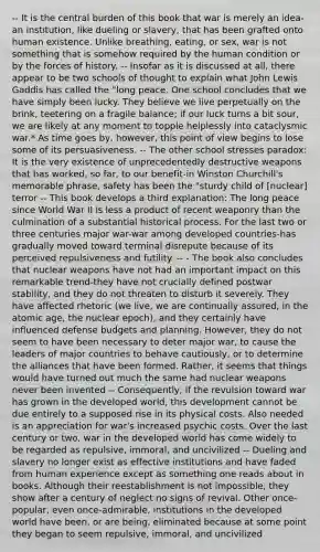 -- It is the central burden of this book that war is merely an idea-an institution, like dueling or slavery, that has been grafted onto human existence. Unlike breathing, eating, or sex, war is not something that is somehow required by the human condition or by the forces of history. -- Insofar as it is discussed at all, there appear to be two schools of thought to explain what John Lewis Gaddis has called the "long peace. One school concludes that we have simply been lucky. They believe we live perpetually on the brink, teetering on a fragile balance; if our luck turns a bit sour, we are likely at any moment to topple helplessly into cataclysmic war.* As time goes by, however, this point of view begins to lose some of its persuasiveness. -- The other school stresses paradox: It is the very existence of unprecedentedly destructive weapons that has worked, so far, to our benefit-in Winston Churchill's memorable phrase, safety has been the "sturdy child of [nuclear] terror -- This book develops a third explanation: The long peace since World War II is less a product of recent weaponry than the culmination of a substantial historical process. For the last two or three centuries major war-war among developed countries-has gradually moved toward terminal disrepute because of its perceived repulsiveness and futility. -- - The book also concludes that nuclear weapons have not had an important impact on this remarkable trend-they have not crucially defined postwar stability, and they do not threaten to disturb it severely. They have affected rhetoric (we live, we are continually assured, in the atomic age, the nuclear epoch), and they certainly have influenced defense budgets and planning. However, they do not seem to have been necessary to deter major war, to cause the leaders of major countries to behave cautiously, or to determine the alliances that have been formed. Rather, it seems that things would have turned out much the same had nuclear weapons never been invented -- Consequently, if the revulsion toward war has grown in the developed world, this development cannot be due entirely to a supposed rise in its physical costs. Also needed is an appreciation for war's increased psychic costs. Over the last century or two, war in the developed world has come widely to be regarded as repulsive, immoral, and uncivilized -- Dueling and slavery no longer exist as effective institutions and have faded from human experience except as something one reads about in books. Although their reestablishment is not impossible, they show after a century of neglect no signs of revival. Other once-popular, even once-admirable, institutions in the developed world have been, or are being, eliminated because at some point they began to seem repulsive, immoral, and uncivilized