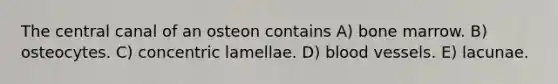 The central canal of an osteon contains A) bone marrow. B) osteocytes. C) concentric lamellae. D) <a href='https://www.questionai.com/knowledge/kZJ3mNKN7P-blood-vessels' class='anchor-knowledge'>blood vessels</a>. E) lacunae.