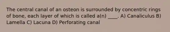 The central canal of an osteon is surrounded by concentric rings of bone, each layer of which is called a(n) ____. A) Canaliculus B) Lamella C) Lacuna D) Perforating canal