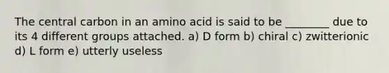 The central carbon in an amino acid is said to be ________ due to its 4 different groups attached. a) D form b) chiral c) zwitterionic d) L form e) utterly useless