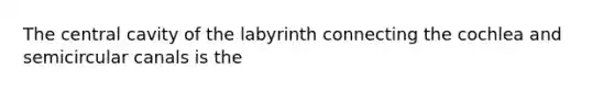 The central cavity of the labyrinth connecting the cochlea and semicircular canals is the