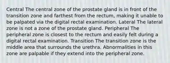 Central The central zone of the prostate gland is in front of the transition zone and farthest from the rectum, making it unable to be palpated via the digital rectal examination. Lateral The lateral zone is not a zone of the prostate gland. Peripheral The peripheral zone is closest to the rectum and easily felt during a digital rectal examination. Transition The transition zone is the middle area that surrounds the urethra. Abnormalities in this zone are palpable if they extend into the peripheral zone.