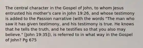 The central character in the Gospel of John, to whom Jesus entrusted his mother's care in John 19:26, and whose testimony is added to the Passion narrative (with the words "The man who saw it has given testimony, and his testimony is true. He knows that he tells the truth, and he testifies so that you also may believe." [John 19:35]), is referred to in what way in the Gospel of John? Pg 675