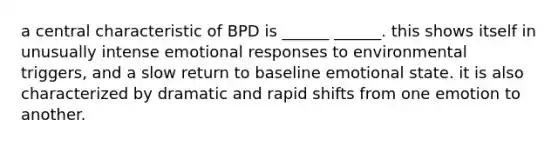 a central characteristic of BPD is ______ ______. this shows itself in unusually intense emotional responses to environmental triggers, and a slow return to baseline emotional state. it is also characterized by dramatic and rapid shifts from one emotion to another.