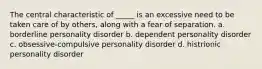 The central characteristic of _____ is an excessive need to be taken care of by others, along with a fear of separation. a. borderline personality disorder b. dependent personality disorder c. obsessive-compulsive personality disorder d. histrionic personality disorder