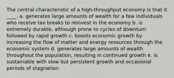 The central characteristic of a high-throughput economy is that it ____. a. generates large amounts of wealth for a few individuals who receive tax breaks to reinvest in the economy b. is extremely durable, although prone to cycles of downturn followed by rapid growth c. boosts economic growth by increasing the flow of matter and energy resources through the economic system d. generates large amounts of wealth throughout the population, resulting in continued growth e. is sustainable with slow but persistent growth and occasional periods of stagnation